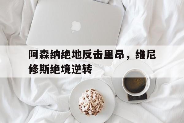 九游娱乐网页-阿森纳绝地反击里昂，维尼修斯绝境逆转的简单介绍